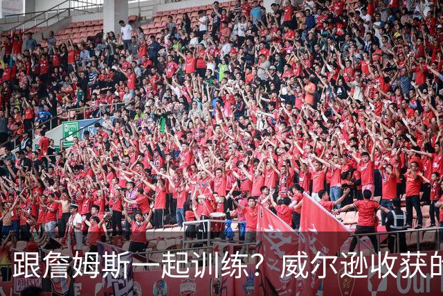 跟詹姆斯一起训练？威尔逊收获的远不止篮球技巧！